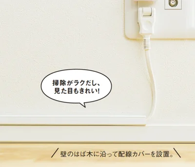 配線カバーなどで壁に沿って浮かせてしまえば、掃除のたびに持ち上げる必要なし。ホコリもつきにくいし、足がコードに引っ掛かる危険もないので一石二鳥！