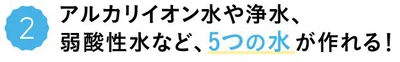 アルカリイオン水や浄水、弱酸性水など、5つの水が作れる！