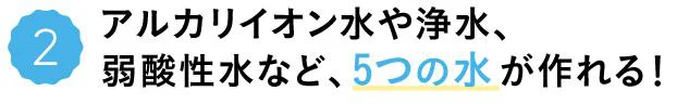 アルカリイオン水や浄水、弱酸性水など、5つの水が作れる!