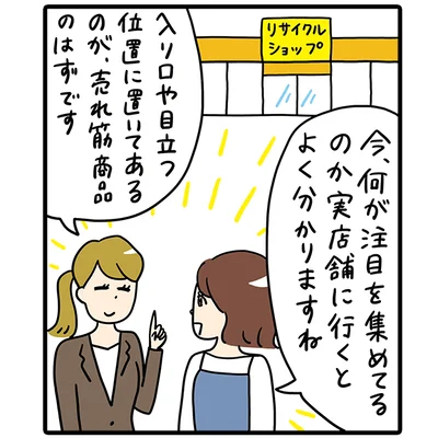 今、何が注目を集めているのか、実店舗に行くとよくわかりますね。「入り口や目立つ位置に置いてあるのが、売れ筋商品のはずです。」（鈴木さん）