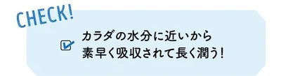 CHECK! カラダの水分に近いから素早く吸収されて長く潤う 