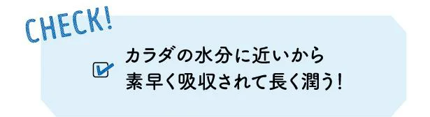 CHECK! カラダの水分に近いから素早く吸収されて長く潤う 