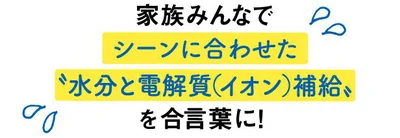 家族みんなで、シーンに合わせた「水分と電解質（イオン）補給」 を合ことばに！