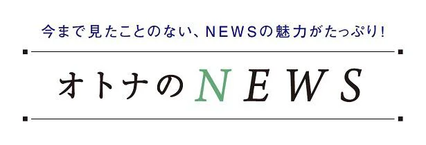 今まで見たことのない、NEWSの魅力がたっぷり！「オトナのNEWS」