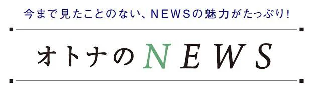 今まで見たことのない、NEWSの魅力がたっぷり！「オトナのNEWS」