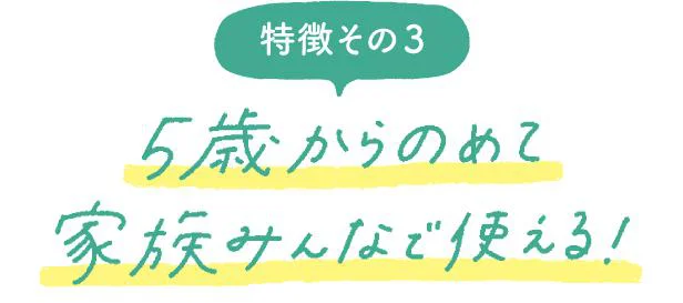特徴その3 5歳からのめて家族みんなで使える!