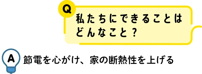  Q：私たちにできることはどんなこと　？A：節電を心がけ、家の断熱性を上げる