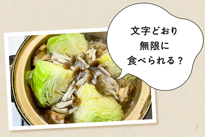 無限キャベツ鍋/素材のうまみが合わさって、キャベツ1玉があっという間になくなっちゃいます。4等分に切ったキャベツ、豚バラ肉、しめじ、しいたけ、コンソメスープを入れ、キャベツがしんなりしたら完成。
