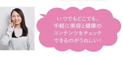 いつでもどこでも、手軽に美容と健康のコンテンツをチェックできるのがうれしい！