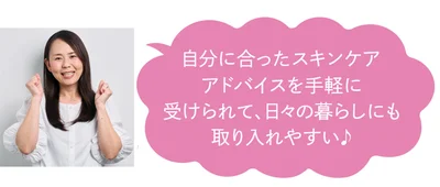 自分に合ったスキンケアアドバイスを手軽に受けられて、日々の暮らしにも取り入れやすい♪