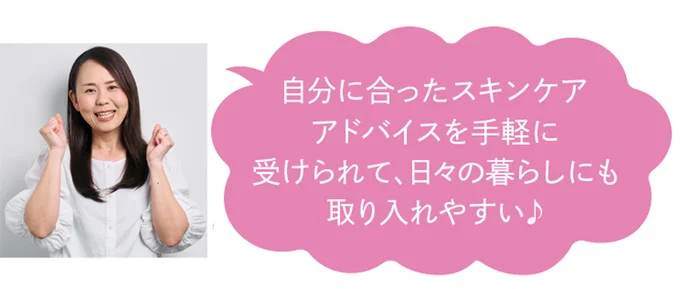 自分に合ったスキンケアアドバイスを手軽に受けられて、日々の暮らしにも取り入れやすい♪