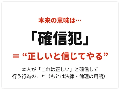「確信犯」はもともと法律・倫理の用語で、政治的・宗教的な信念に基づき、本人が「これは正しい」と確信したうえで行う行為（犯罪）を指しました。つまり本来は、「悪いと分かっていてやる」のではなく、「正しいと信じてやる」という意味