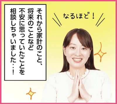 「…なるほど！それから家計のこと、 将来のことなど 不安に思っていたことを 相談しちゃいました‥！」