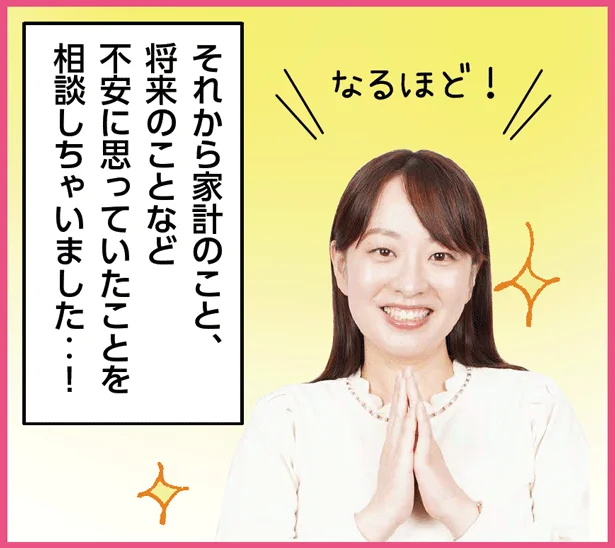 「…なるほど！それから家計のこと、 将来のことなど 不安に思っていたことを 相談しちゃいました‥！」