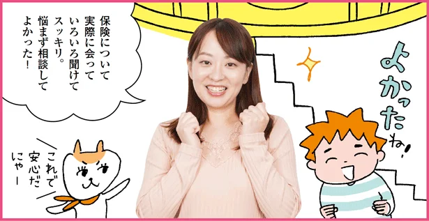 「保険について 実際に会って いろいろ聞けて スッキリ。 悩まず相談して よかった!」と大河原さん。