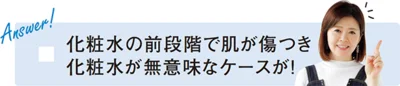 「化粧水の前段階で肌が傷つき 化粧水が無意味なケースが！」と新見さん。