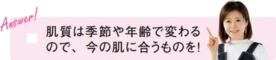 「肌質は季節や年齢で変わるので、今の肌に合うものを！」（新見さん）