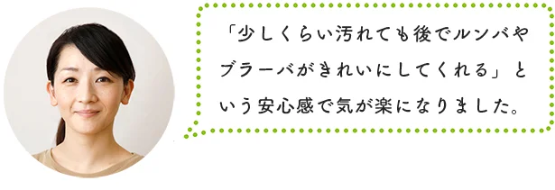 「少しくらい汚れても後でブラーバがキレイにしてくれる」という安心感で気が楽になりました