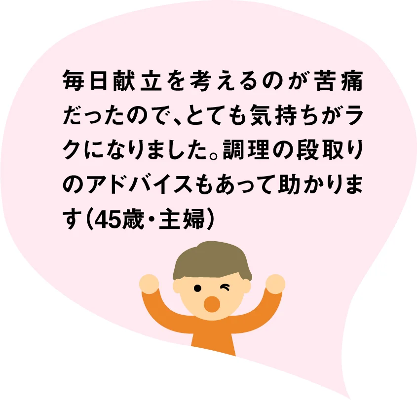 毎日献立を考えるのが苦痛だったので、とても気持ちがラクになりました