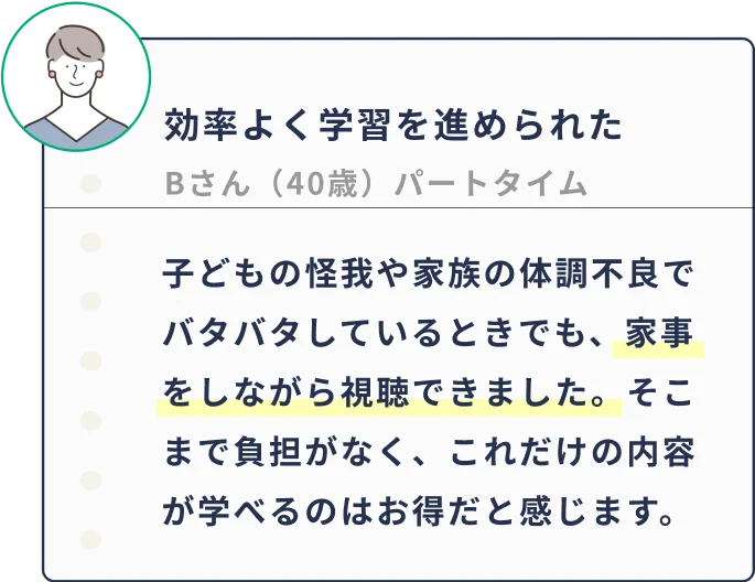 子どもの怪我や家族の体調不良でバタバタしているときでも、家事をしながら視聴できました。そこまで負担がなく、これだけの内容が学べるのはお得だと感じます。