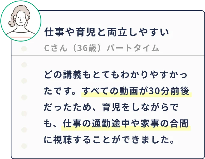 どの講義もとてもわかりやすかったです。すべての動画が30分前後だったため、育児をしながらでも、仕事の通勤途中や家事の合間に視聴することができました。